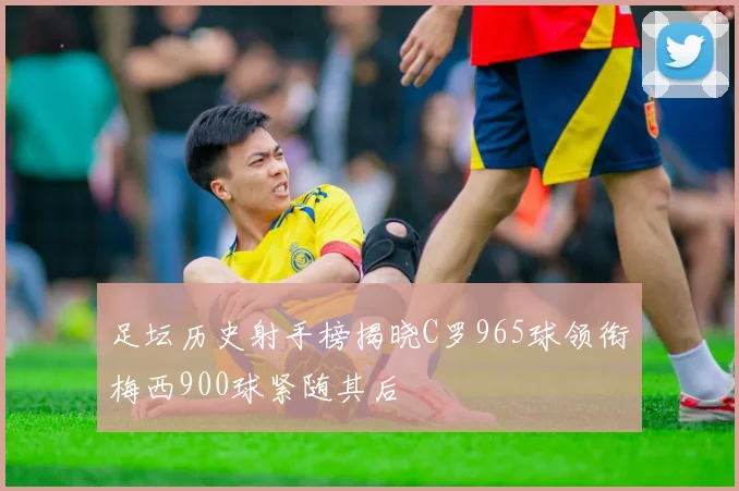 足坛历史射手榜揭晓C罗965球领衔梅西900球紧随其后