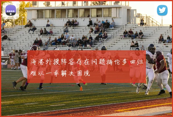 海港外援阵容存在问题梅伦多回归难以一举解决困境