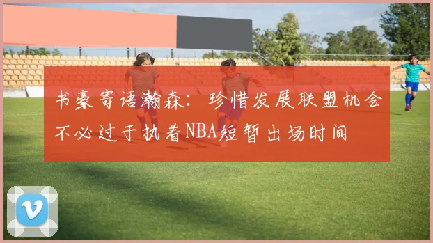 书豪寄语瀚森：珍惜发展联盟机会不必过于执着NBA短暂出场时间