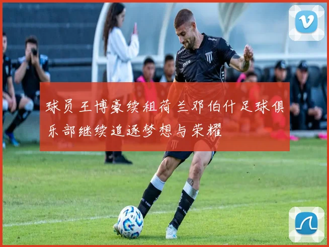 球员王博豪续租荷兰邓伯什足球俱乐部继续追逐梦想与荣耀